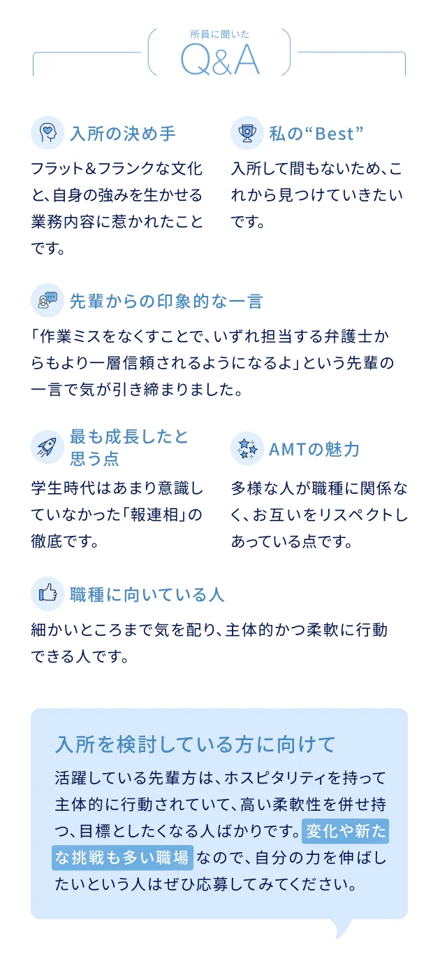 所員に聞いたQ&A 入所の決め手：フラット&フランクな文化と、自身の強みを生かせる業務内容に惹かれたことです。私のBest：入所して間もないため、これから見つけていきたいです。先輩からの印象的な一言：「作業ミスをなくすことで、いずれ担当する弁護士からもより一層信頼されるようになるよ」という先輩の一言で気が引き締まりました。最も成長したと思う点：学生時代はあまり意識していなかった「報連相」の徹底です。AMTの魅力：多様な人が職種に関係なく、お互いをリスペクトしあっている点です。この職種に向いている人：細かいところまで気を配り、主体的かつ柔軟に行動できる人です。入所を検討している方に向けて：活躍している先輩方は、ホスピタリティを持って主体的に行動されていて、高い柔軟性を併せ持つ、目標としたくなる人ばかりです。変化や新たな挑戦も多い職場なので、自分の力を伸ばしたいという人はぜひ応募してみてください。