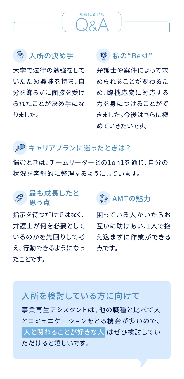 所員に聞いたQ&A 入所の決め手：大学で法律の勉強をしていたため興味を持ち、自分を飾らずに面接を受けられたことが決め手になりました。私のBest：弁護士や案件によって求められることが変わるため、臨機応変に対応する力を身につけることができました。今後はさらに極めていきたいです。キャリアプランに迷ったときは？：悩むときは、チームリーダーとの1on1を通し、自分の状況を客観的に整理するようにしています。最も成長したと思う点：指示を待つだけではなく、弁護士が何を必要としているのかを先回りして考え、行動できるようになったことです。AMTの魅力：困っている人がいたらお互いに助け合い、1人で抱え込まずに作業ができる点です。入所を検討している方に向けて：事業再生アシスタントは、他の職種と比べて人とコミュニケーションをとる機会が多いので、人と関わることが好きな人はぜひ検討していただけると嬉しいです。