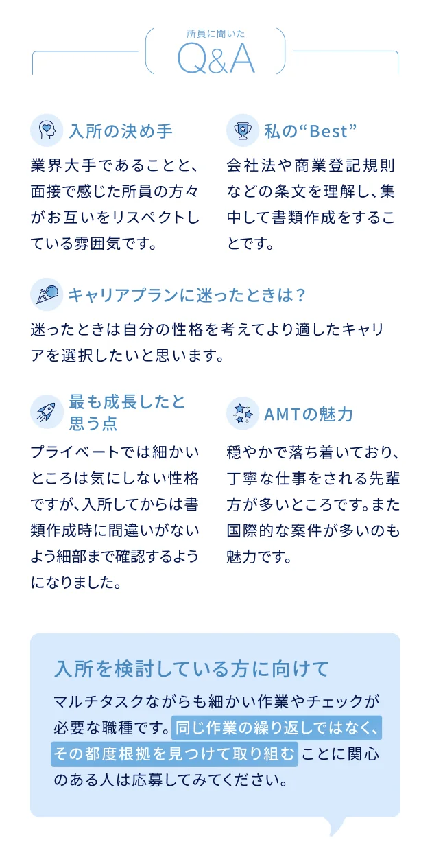 所員に聞いたQ&A 入所の決め手：業界大手であることと、面接で感じた所員の方々がお互いをリスペクトしている雰囲気です。私のBest：会社法や商業登記規則などの条文を理解し、集中して書類作成をすることです。キャリアプランに迷ったときは？：迷ったときは自分の性格を考えてより適したキャリアを選択したいと思います。最も成長したと思う点：プライベートでは細かいところは気にしない性格ですが、入所してからは書類作成時に間違いがないよう細部まで確認するようになりました。AMTの魅力：穏やかで落ち着いており、丁寧な仕事をされる先輩方が多いところです。また国際的な案件が多いのも魅力です。入所を検討している方に向けて：マルチタスクながらも細かい作業やチェックが必要な職種です。同じ作業の繰り返しではなく、その都度根拠を見つけて取り組むことに関心のある人は応募してみてください。