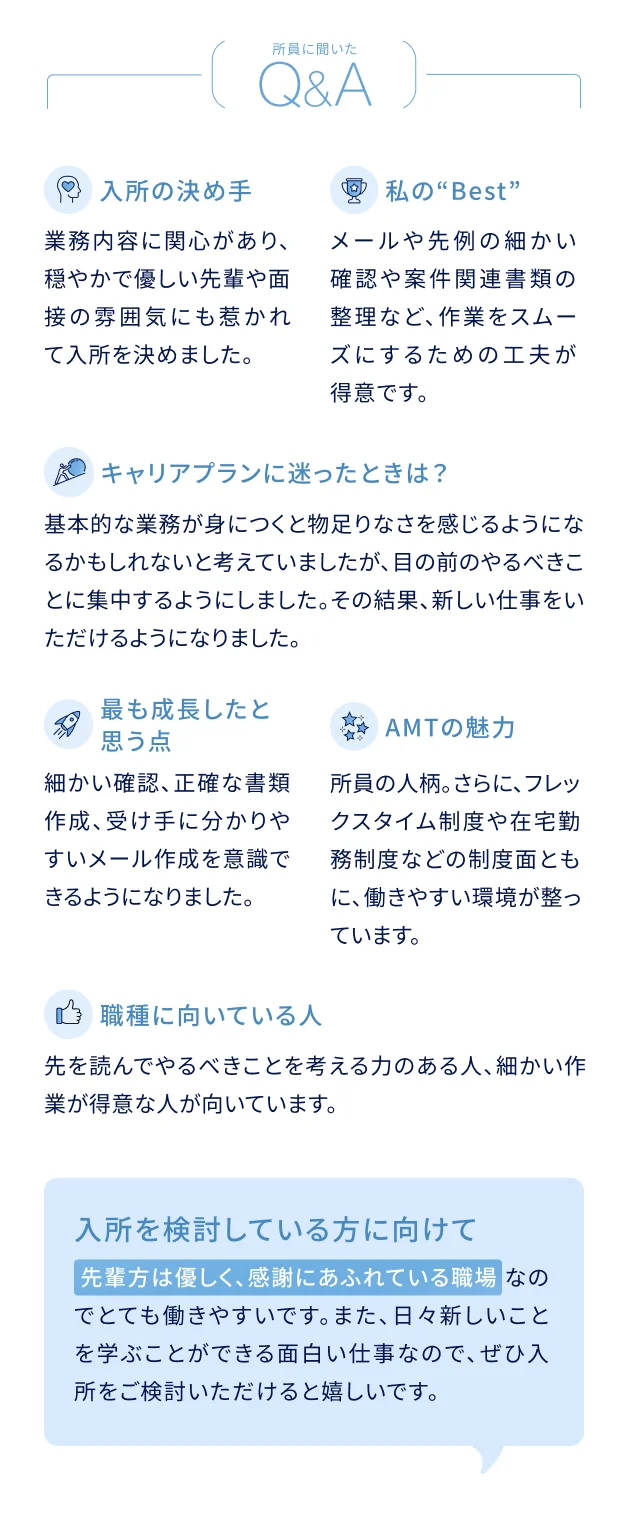 所員に聞いたQ&A 入所の決め手：業務内容に関心があり、穏やかで優しい先輩や面接の雰囲気にも惹かれて入所を決めました。私のBest：メールや先例の細かい確認や案件関連書類の整理など、作業をスムーズにするための工夫が得意です。キャリアプランに迷ったときは？：基本的な業務が身につくと物足りなさを感じるようになるかもしれないと考えていましたが、目の前のやるべきことに集中するようにしました。その結果、新しい仕事をいただけるようになりました。最も成長したと思う点：細かい確認、正確な書類作成、受け手に分かりやすいメール作成を意識できるようになりました。AMTの魅力：所員の人柄、さらに、フレックスタイム制度や在宅勤務制度などの制度面とともに、働きやすい環境が整っています。この職種に向いている人：先を読んでやるべきことを考える力のある人、細かい作業が得意な人が向いています。入所を検討している方に向けて：先輩方は優しく、感謝にあふれている職場なのでとても働きやすいです。また、日々新しいことを学ぶことができる面白い仕事なので、ぜひ入所をご検討いただけると嬉しいです。