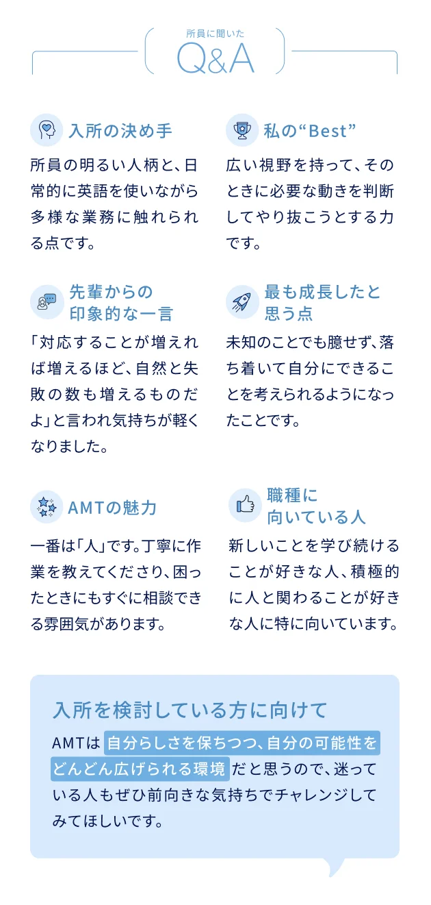 所員に聞いたQ&A 入所の決め手：所員の明るい人柄と、日常的に英語を使いながら多様な業務に触れられる点です。私のBest：広い視野を持って、そのときに必要な動きを判断してやり抜こうとする力です。先輩からの印象的な一言：「対応することが増えれば増えるほど、自然と失敗の数も増えるものだよ」と言われ気持ちが軽くなりました。最も成長したと思う点：未知のことでも臆せず、落ち着いて自分にできることを考えられるようになったことです。AMTの魅力：一番は「人」です。丁寧に作業を教えてくださり、困ったときにもすぐに相談できる雰囲気があります。この職種に向いている人：新しいことを学び続けることが好きな人、積極的に人と関わることが好きな人に特に向いています。入所を検討している方に向けて：AMTは自分らしさを保ちつつ、自分の可能性をどんどん広げられる環境だと思うので、迷っている人もぜひ前向きな気持ちでチャレンジしてみてほしいです。